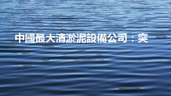 中國最大清淤泥設備公司：突破極限，創(chuàng)造奇跡！